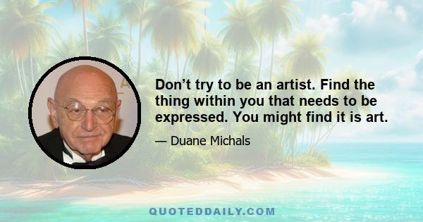 Don’t try to be an artist. Find the thing within you that needs to be expressed. You might find it is art.