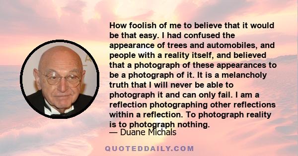 How foolish of me to believe that it would be that easy. I had confused the appearance of trees and automobiles, and people with a reality itself, and believed that a photograph of these appearances to be a photograph