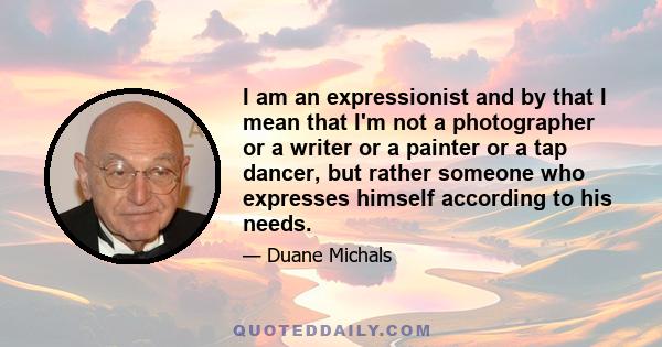 I am an expressionist and by that I mean that I'm not a photographer or a writer or a painter or a tap dancer, but rather someone who expresses himself according to his needs.