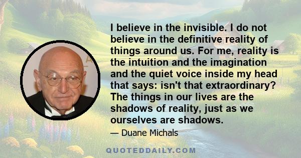 I believe in the invisible. I do not believe in the definitive reality of things around us. For me, reality is the intuition and the imagination and the quiet voice inside my head that says: isn't that extraordinary?