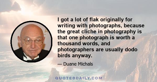 I got a lot of flak originally for writing with photographs, because the great cliche in photography is that one photograph is worth a thousand words, and photographers are usually dodo birds anyway.