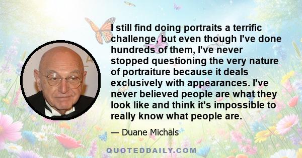 I still find doing portraits a terrific challenge, but even though I've done hundreds of them, I've never stopped questioning the very nature of portraiture because it deals exclusively with appearances. I've never