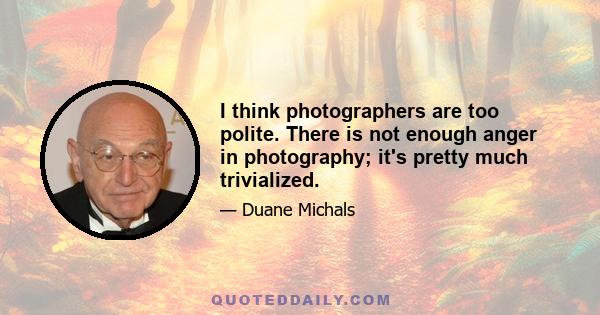 I think photographers are too polite. There is not enough anger in photography; it's pretty much trivialized.