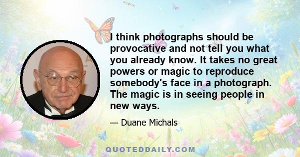 I think photographs should be provocative and not tell you what you already know. It takes no great powers or magic to reproduce somebody's face in a photograph. The magic is in seeing people in new ways.