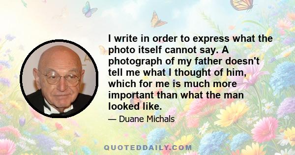 I write in order to express what the photo itself cannot say. A photograph of my father doesn't tell me what I thought of him, which for me is much more important than what the man looked like.