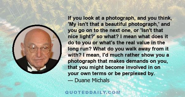 If you look at a photograph, and you think, 'My isn't that a beautiful photograph,' and you go on to the next one, or 'Isn't that nice light?' so what? I mean what does it do to you or what's the real value in the long