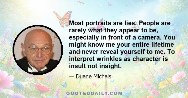 Most portraits are lies. People are rarely what they appear to be, especially in front of a camera. You might know me your entire lifetime and never reveal yourself to me. To interpret wrinkles as character is insult