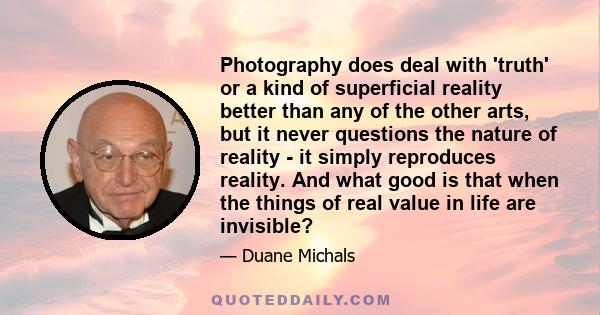 Photography does deal with 'truth' or a kind of superficial reality better than any of the other arts, but it never questions the nature of reality - it simply reproduces reality. And what good is that when the things