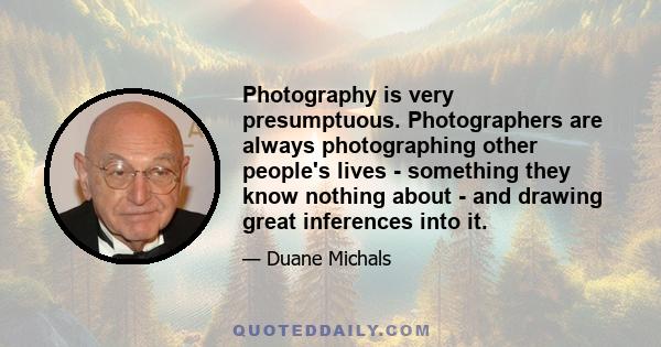 Photography is very presumptuous. Photographers are always photographing other people's lives - something they know nothing about - and drawing great inferences into it.