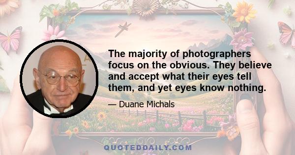 The majority of photographers focus on the obvious. They believe and accept what their eyes tell them, and yet eyes know nothing.