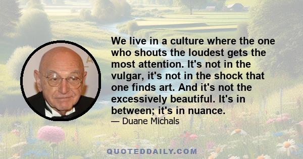 We live in a culture where the one who shouts the loudest gets the most attention. It's not in the vulgar, it's not in the shock that one finds art. And it's not the excessively beautiful. It's in between; it's in