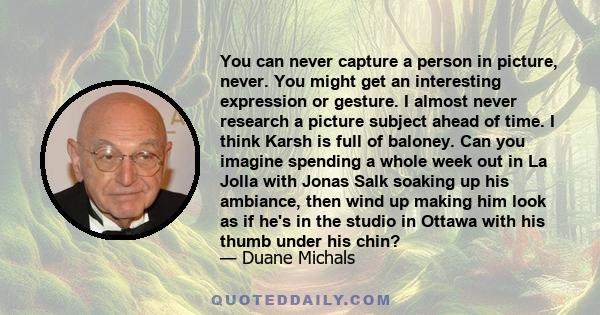 You can never capture a person in picture, never. You might get an interesting expression or gesture. I almost never research a picture subject ahead of time. I think Karsh is full of baloney. Can you imagine spending a 