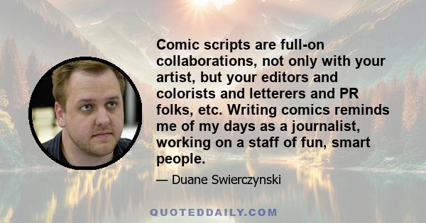 Comic scripts are full-on collaborations, not only with your artist, but your editors and colorists and letterers and PR folks, etc. Writing comics reminds me of my days as a journalist, working on a staff of fun, smart 