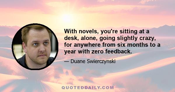 With novels, you're sitting at a desk, alone, going slightly crazy, for anywhere from six months to a year with zero feedback.