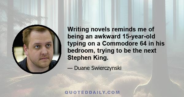 Writing novels reminds me of being an awkward 15-year-old typing on a Commodore 64 in his bedroom, trying to be the next Stephen King.