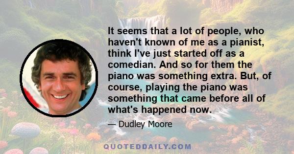 It seems that a lot of people, who haven't known of me as a pianist, think I've just started off as a comedian. And so for them the piano was something extra. But, of course, playing the piano was something that came