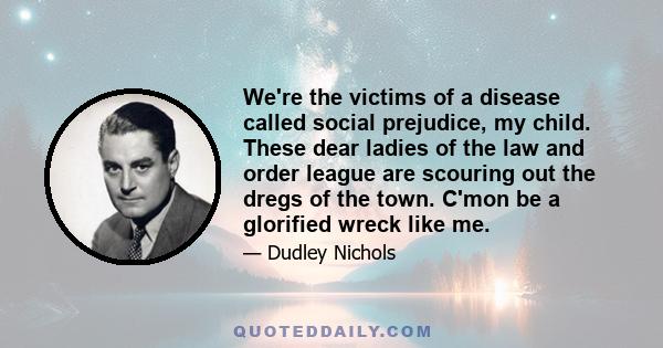 We're the victims of a disease called social prejudice, my child. These dear ladies of the law and order league are scouring out the dregs of the town. C'mon be a glorified wreck like me.