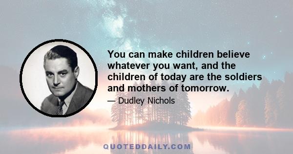 You can make children believe whatever you want, and the children of today are the soldiers and mothers of tomorrow.