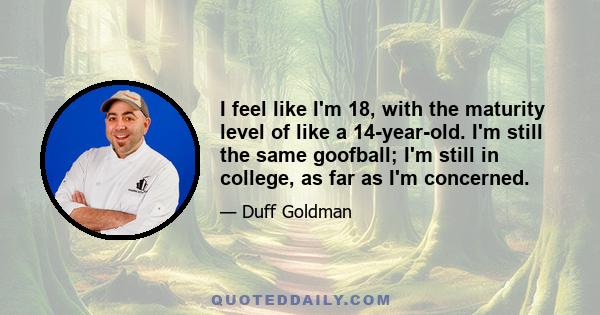 I feel like I'm 18, with the maturity level of like a 14-year-old. I'm still the same goofball; I'm still in college, as far as I'm concerned.