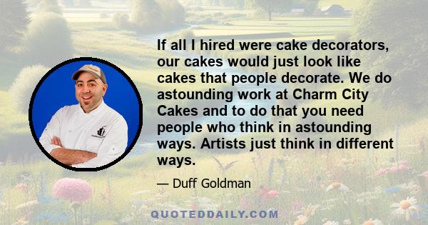 If all I hired were cake decorators, our cakes would just look like cakes that people decorate. We do astounding work at Charm City Cakes and to do that you need people who think in astounding ways. Artists just think