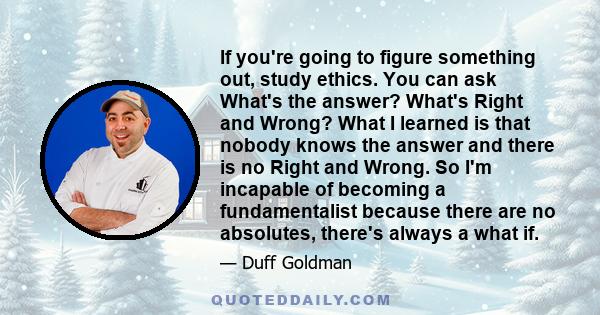 If you're going to figure something out, study ethics. You can ask What's the answer? What's Right and Wrong? What I learned is that nobody knows the answer and there is no Right and Wrong. So I'm incapable of becoming