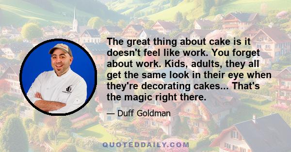 The great thing about cake is it doesn't feel like work. You forget about work. Kids, adults, they all get the same look in their eye when they're decorating cakes... That's the magic right there.