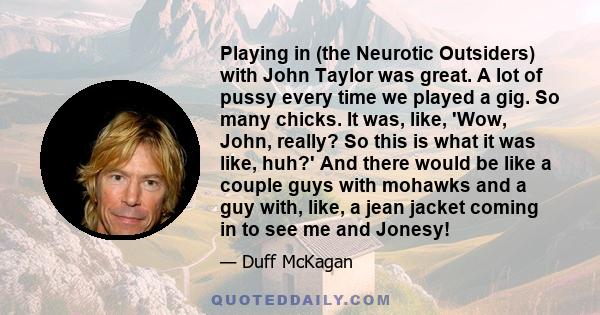 Playing in (the Neurotic Outsiders) with John Taylor was great. A lot of pussy every time we played a gig. So many chicks. It was, like, 'Wow, John, really? So this is what it was like, huh?' And there would be like a