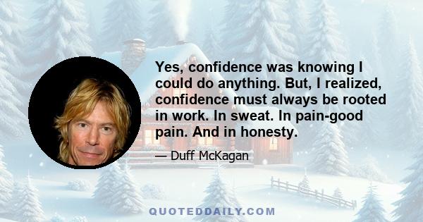 Yes, confidence was knowing I could do anything. But, I realized, confidence must always be rooted in work. In sweat. In pain-good pain. And in honesty.