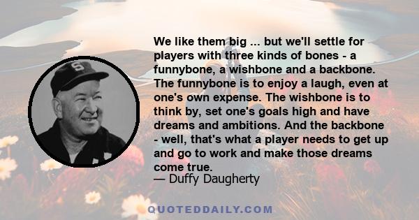 We like them big ... but we'll settle for players with three kinds of bones - a funnybone, a wishbone and a backbone. The funnybone is to enjoy a laugh, even at one's own expense. The wishbone is to think by, set one's