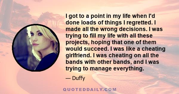 I got to a point in my life when I'd done loads of things I regretted. I made all the wrong decisions. I was trying to fill my life with all these projects, hoping that one of them would succeed. I was like a cheating