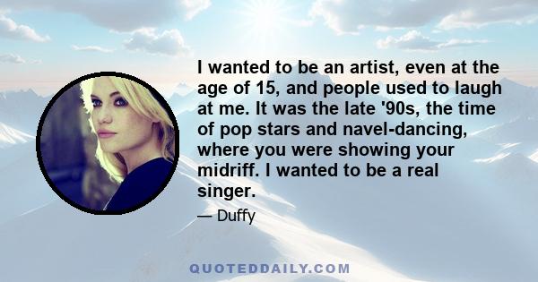 I wanted to be an artist, even at the age of 15, and people used to laugh at me. It was the late '90s, the time of pop stars and navel-dancing, where you were showing your midriff. I wanted to be a real singer.