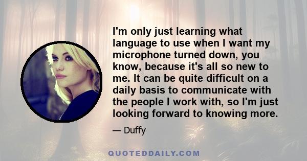 I'm only just learning what language to use when I want my microphone turned down, you know, because it's all so new to me. It can be quite difficult on a daily basis to communicate with the people I work with, so I'm