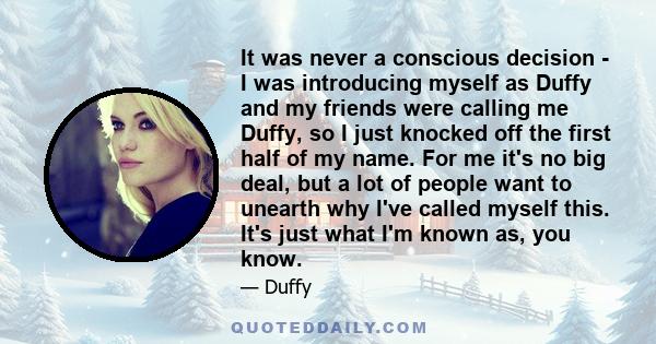 It was never a conscious decision - I was introducing myself as Duffy and my friends were calling me Duffy, so I just knocked off the first half of my name. For me it's no big deal, but a lot of people want to unearth