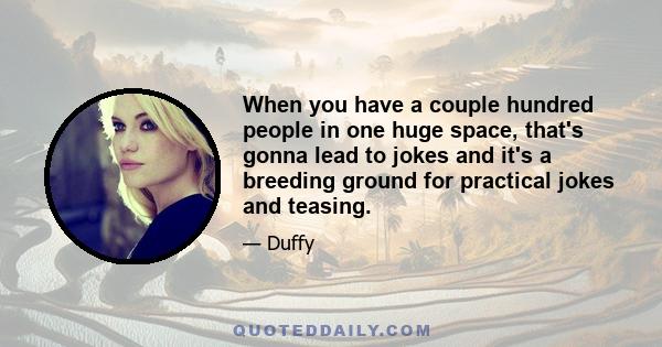 When you have a couple hundred people in one huge space, that's gonna lead to jokes and it's a breeding ground for practical jokes and teasing.