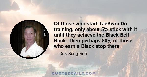 Of those who start TaeKwonDo training, only about 5% stick with it until they achieve the Black Belt Rank. Then perhaps 80% of those who earn a Black stop there.