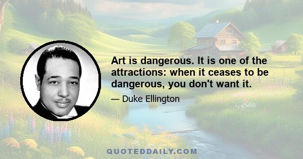 Art is dangerous. It is one of the attractions: when it ceases to be dangerous, you don't want it.