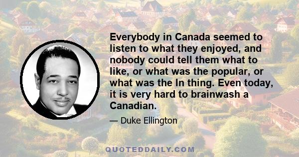 Everybody in Canada seemed to listen to what they enjoyed, and nobody could tell them what to like, or what was the popular, or what was the In thing. Even today, it is very hard to brainwash a Canadian.