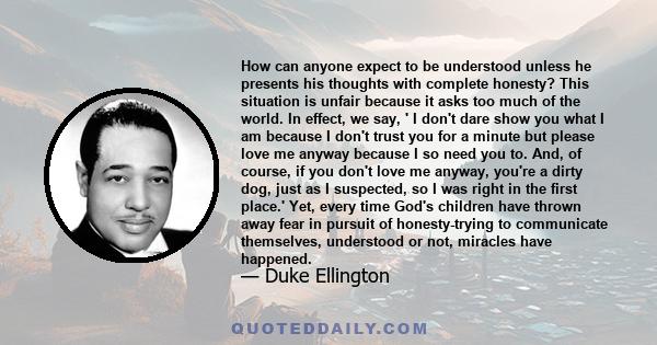 How can anyone expect to be understood unless he presents his thoughts with complete honesty? This situation is unfair because it asks too much of the world. In effect, we say, ' I don't dare show you what I am because