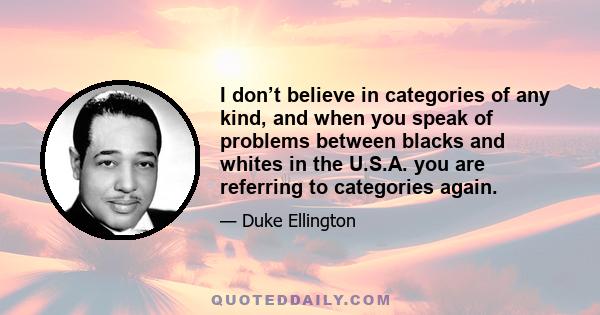 I don’t believe in categories of any kind, and when you speak of problems between blacks and whites in the U.S.A. you are referring to categories again.