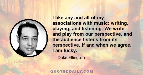 I like any and all of my associations with music: writing, playing, and listening. We write and play from our perspective, and the audience listens from its perspective. If and when we agree, I am lucky.