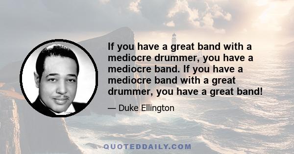 If you have a great band with a mediocre drummer, you have a mediocre band. If you have a mediocre band with a great drummer, you have a great band!