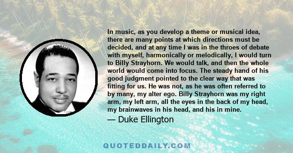 In music, as you develop a theme or musical idea, there are many points at which directions must be decided, and at any time I was in the throes of debate with myself, harmonically or melodically, I would turn to Billy