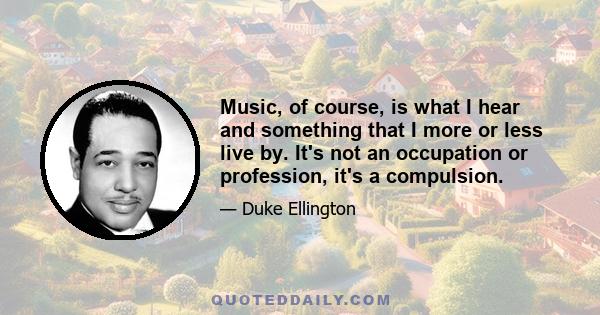 Music, of course, is what I hear and something that I more or less live by. It's not an occupation or profession, it's a compulsion.