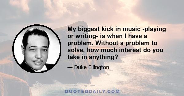 My biggest kick in music -playing or writing- is when I have a problem. Without a problem to solve, how much interest do you take in anything?