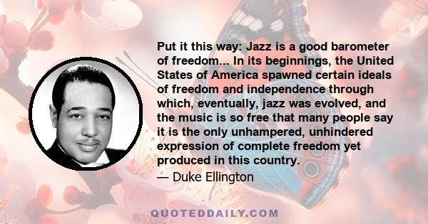 Put it this way: Jazz is a good barometer of freedom... In its beginnings, the United States of America spawned certain ideals of freedom and independence through which, eventually, jazz was evolved, and the music is so 