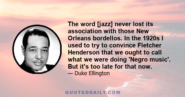 The word [jazz] never lost its association with those New Orleans bordellos. In the 1920s I used to try to convince Fletcher Henderson that we ought to call what we were doing 'Negro music'. But it's too late for that