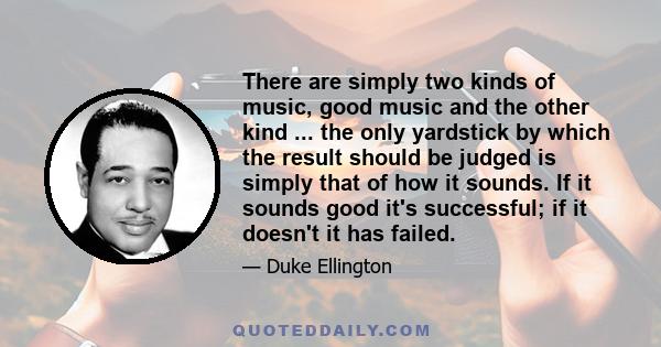 There are simply two kinds of music, good music and the other kind ... the only yardstick by which the result should be judged is simply that of how it sounds. If it sounds good it's successful; if it doesn't it has