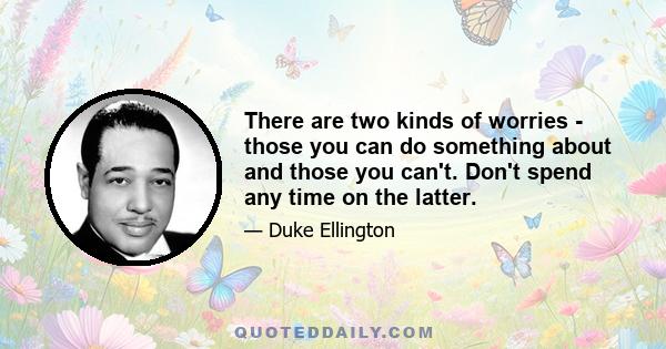 There are two kinds of worries - those you can do something about and those you can't. Don't spend any time on the latter.