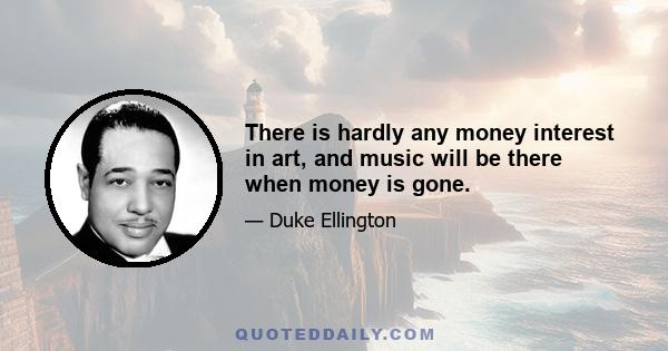 There is hardly any money interest in art, and music will be there when money is gone.