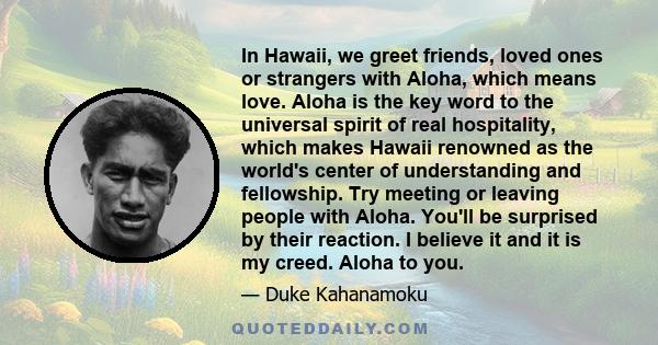 In Hawaii, we greet friends, loved ones or strangers with Aloha, which means love. Aloha is the key word to the universal spirit of real hospitality, which makes Hawaii renowned as the world's center of understanding